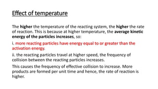 Effect of temperature
The higher the temperature of the reacting system, the higher the rate
of reaction. This is because at higher temperature, the average kinetic
energy of the particles increases, so:
i. more reacting particles have energy equal to or greater than the
activation energy.
ii. the reacting particles travel at higher speed, the frequency of
collision between the reacting particles increases.
This causes the frequency of effective collision to increase. More
products are formed per unit time and hence, the rate of reaction is
higher.
 