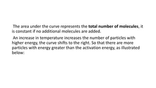 The area under the curve represents the total number of molecules, it
is constant if no additional molecules are added.
An increase in temperature increases the number of particles with
higher energy, the curve shifts to the right. So that there are more
particles with energy greater than the activation energy, as illustrated
below:
 