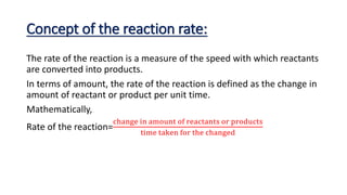 Concept of the reaction rate:
The rate of the reaction is a measure of the speed with which reactants
are converted into products.
In terms of amount, the rate of the reaction is defined as the change in
amount of reactant or product per unit time.
Mathematically,
Rate of the reaction=
change in amount of reactants or products
time taken for the changed
 