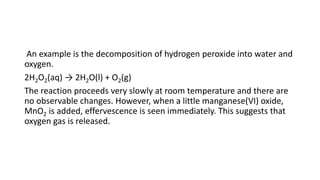 An example is the decomposition of hydrogen peroxide into water and
oxygen.
2H2O2(aq) → 2H2O(l) + O2(g)
The reaction proceeds very slowly at room temperature and there are
no observable changes. However, when a little manganese(VI) oxide,
MnO2 is added, effervescence is seen immediately. This suggests that
oxygen gas is released.
 
