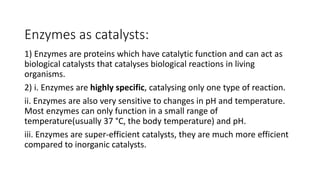 Enzymes as catalysts:
1) Enzymes are proteins which have catalytic function and can act as
biological catalysts that catalyses biological reactions in living
organisms.
2) i. Enzymes are highly specific, catalysing only one type of reaction.
ii. Enzymes are also very sensitive to changes in pH and temperature.
Most enzymes can only function in a small range of
temperature(usually 37 °C, the body temperature) and pH.
iii. Enzymes are super-efficient catalysts, they are much more efficient
compared to inorganic catalysts.
 