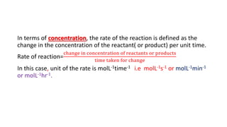 In terms of concentration, the rate of the reaction is defined as the
change in the concentration of the reactant( or product) per unit time.
Rate of reaction=
change in concentration of reactants or products
time taken for change
In this case, unit of the rate is molL-1time-1 i.e molL-1s-1 or molL-1min-1
or molL-1hr-1.
 