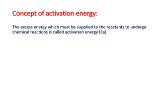Concept of activation energy:
The excess energy which must be supplied to the reactants to undergo
chemical reactions is called activation energy (Ea).
 