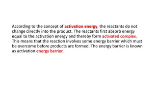 According to the concept of activation energy, the reactants do not
change directly into the product. The reactants first absorb energy
equal to the activation energy and thereby form activated complex.
This means that the reaction involves some energy barrier which must
be overcome before products are formed. The energy barrier is known
as activation energy barrier.
 