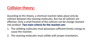 Collision theory:
According to this theory, a chemical reaction takes place only by
collision between the reacting molecules. But not all collision are
effective. Only a small fraction of the collision can be change reactant
into product. Two main criteria for the reaction are:
1. The colliding molecules must possesses sufficient kinetic energy to
cause the reaction.
2. The reacting molecules must collide with proper orientation.
 