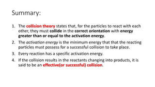 Summary:
1. The collision theory states that, for the particles to react with each
other, they must collide in the correct orientation with energy
greater than or equal to the activation energy.
2. The activation energy is the minimum energy that that the reacting
particles must possess for a successful collision to take place.
3. Every reaction has a specific activation energy.
4. If the collision results in the reactants changing into products, it is
said to be an effective(or successful) collision.
 