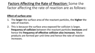 Factors Affecting the Rate of Reaction: Some the
factor affecting the rate of reaction are as follows:
Effect of surface area
1. The larger the surface area of the reactant particles, the higher the
rate of reaction.
2. This is because the surface area exposed for collision is larger,
frequency of collision between the reactant particles increases and
hence the frequency of effective collision also increases. More
products are formed per unit time and hence the rate of reaction
increases.
 