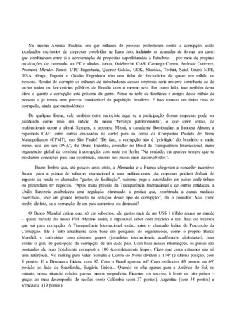 Na mesma Avenida Paulista, em que milhares de pessoas protestaram contra a corrupção, estão
localizados escritórios de empresas envolvidas na Lava Jato, incluindo as acusadas de formar um cartel
que combinavam entre si a apresentação de propostas superfaturadas à Petrobras – por meio de propinas
ou doações de campanha ao PT e aliados. Juntas, Odebrecht, OAS, Camargo Correa, Andrade Gutierrez,
Promom, Mendes Júnior, UTC Engenharia, Queiroz Galvão, GDK, Skanska, Techint, Setal, Grupo MPE,
IESA, Grupo Engevix e Galvão Engenharia têm uma folha de funcionários de quase um milhão de
pessoas. Rotular de corrupto os milhares de trabalhadores dessas empresas seria um erro semelhante ao de
tachar todos os funcionários públicos de Brasília com o mesmo selo. Por outro lado, isso também deixa
claro o quanto a corrupção está próxima da gente. Pense na rede de familiares e amigos desse milhão de
pessoas e já temos uma parcela considerável da população brasileira. E isso tomado um único caso de
corrupção, ainda que mastodôntico.
De qualquer forma, vale também outro raciocínio aqui: se a participação dessas empresas pode ser
justificada como mais um indício da nossa “herança patrimonialista”, o que dizer, então, de
multinacionais como a alemã Siemens, a japonesa Mitsui, a canadense Bombardier, a francesa Alstom, a
espanhola CAF, entre outras envolvidas no cartel para as obras da Companhia Paulista de Trens
Metropolitanos (CPMT), em São Paulo? “De fato, a corrupção não é `privilégio´ do brasileiro e muito
menos está em seu DNA”, diz Bruno Brandão, consultor no Brasil da Transparência Internacional, maior
organização global de combate à corrupção, com sede em Berlin. “Na verdade, ela aparece sempre que se
produzem condições para sua ocorrência, mesmo nos países mais desenvolvidos”.
Bruno lembra que, até poucos anos atrás, a Alemanha e a França chegavam a conceder incentivos
fiscais para a prática de suborno internacional a suas multinacionais. As empresas podiam deduzir do
imposto de renda os chamados “gastos de facilitação”, suborno pago a autoridades em países onde tinham
ou pretendiam ter negócios. “Após muita pressão da Transparência Internacional e de outras entidades, a
União Europeia estabeleceu uma regulação eliminando a prática que, combinada a outras medidas
coercitivas, teve um grande impacto na redução desse tipo de corrupção”, diz o consultor. Mas como
medir, de fato, se a corrupção de um país aumentou ou diminuiu?
O Banco Mundial estima que, só em subornos, são gastos mais de um US$ 1 trilhão anuais no mundo
– quase metade do nosso PIB. Mesmo assim, é impossível saber com precisão o real fluxo de recursos
que vai para corrupção. A Transparência Internacional, então, criou o chamado Índice de Percepção da
Corrupção. Ele é feito anualmente com base em pesquisas de organizações, como o próprio Banco
Mundial, e entrevistas com diversos grupos (jornalistas internacionais, acadêmicos, diplomatas), para
avaliar o grau de percepção da corrupção de um dado país. Com base nessas informações, os países são
pontuados de zero (totalmente corrupto) a 100 (completamente limpo). Claro que esses extremos são só
uma referência. No ranking para valer. Somália e Coreia do Norte dividem a 174ª (e última) posição, com
8 pontos. E a Dinamarca Lidera, com 92. Com o Brasil aparece ali? Com medíocres 43 pontos, na 69ª
posição ao lado de Suazilândia, Bulgária, Grécia... Quando se olha apenas para a América do Sul, no
entanto, nossa situação relativa parece menos vergonhosa. Ficamos em terceiro, à frente de oito países –
graças ao mau desempenho de nações como Colômbia (com 37 pontos). Argentina (com 34 pontos) e
Venezuela (19 pontos).
 