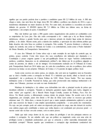 significa que seu patrão poderia doar a partidos e candidatos quase R$ 2,5 bilhões de reais. A JBS não
chegou a tanto, mas nem ficou tão longe: doou R$ 366 milhões a políticos nas eleições de 2014, o que a
transformou oficialmente na maior doadora do País. Por outro lado, ela também é a recordista em receber
dinheiro do governo. O BNDES injetou R$ 7,5 bilhões na Friboi nos últimos anos, na forma de
empréstimos e de compra de ações. Coincidência?
Mas vale lembrar que tanto a JBS quanto outros megadoadores não podem ser confundidos com
as empreiteiras da Lava jato. Eles não estão corrompendo a lei – ainda que a lei, ao liberar doações
nababescas, ofereça a grande brecha para que o interesse privado do doador fique acima do interesse
público, o do eleitor. Mesmo assim, para a maioria dos analistas, a aprovação de uma reforma política que
limite doações não teria força no combate à corrupção. Não sozinha. “É preciso fortalecer e reformar os
órgãos de controle, tais como os Tribunais de Contas e as controladorias, assim como o Poder Judiciário”
diz Bruno Brandão, da Transparência Internacional.
O caso dos Tribunais de Contas talvez seja o mais exemplar de um órgão de controle que, na
prática, pouco controla. Como dois terços dos seus conselheiros são indicados por deputados e a
Constituição é pouco exigente quanto à sua pré-qualificação (basta ter vagos “notórios conhecimentos
jurídicos, contábeis, financeiros ou de administração pública”), não faltam por lá ex-políticos julgando as
contas de parentes, de aliados e até de inimigos. Um levantamento realizado em 34 Tribunais de Contas
pela Transparência Brasil em 2014 indica que, de cada dez conselheiros, seis são ex-políticos, dois sofrem
processos na Justiça ou nos próprios Tribunais de Contas e 1,5 é parente de algum político local.
Assim como ocorreu em outros países, no entanto, não será nem no Legislativo nem no Executivo
que se dará a batalha contra a corrupção no Brasil. “É o Judiciário que decide, afinal, se haverá ou não
impunidade”, diz a professora de Ciência Política da USP, Maria Teresa Sadek. “Por isso mesmo,
instituições como o Conselho Nacional de Justiça, que estão promovendo uma mudança institucional e de
cultura nos Tribunais, precisam ser cada vez mais fortalecidos”.
Mudança de instituições e de cultura: essa dobradinha tem sido a principal receita de países que
decidiram enfrentar a corrupção. “Quando as instruções garantem regras válidas para todos, ninguém se
sente `otário´ por segui-las”, diz o filosofo Mario Sergio Cortella, coautor de Política, Para Não Ser
Idiota. No Brasil, porém, a diferenciação começa dentro da própria Justiça. De acordo com a lei da
magistratura, por exemplo, juízes têm direito a 60 dias de férias (sem contar os recessos que podem
adicionar mais 15). Além disso, a mesma lei prevê que a maior punição administrativa aplicável a um juiz
pelo mau exercício da função é uma simples aposentadoria compulsória – e sem perda dos vencimentos.
Ou seja: um juiz corrupto pode até entrar em depressão pela perda do cargo, mas não deixará de receber
seus salários pagos pelo contribuinte a menos que venha depois a ser condenado por processo penal – e
mesmo assim não vai ficar em cela comum, com os outros presos.
Ainda que tudo esteja dentro da lei, essa cultura de privilégios é um dos principais entraves ao
combate à corrupção. Se um cidadão sabe que um político ou magistrado conta com uma série de
privilégios (como a imunidade parlamentar), por que se arriscaria a sofrer represálias denunciando uma
autoridade corrupta? “Mesmo aqueles que consideram a corrupção algo moralmente condenável são
 