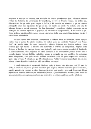 propensos a participar do esquema, uma vez todos os `outros´ participam do jogo”, afirmou o cientista
político Bo Rothstein, da Universidade de Gotemburgo, no livro de Claudia Varejão. Ele lembra que,
diferentemente do que muita gente imagina, a Suécia já foi marcada por subornos, e que os contatos
privilegiados eram mais importantes do que as leis. Em meados do século 19, contudo, uma série de
reformas detonou o que ele chama de “Big Bang Institucional” – quando os cidadãos perceberam que as
instituições se tornaram imparciais, a população foi mudando de comportamento. A boa notícia é que.
Como lembra o cientista político sueco, embora a corrupção tenha, sim, características culturais, ela não é
culturalmente determinada.
Ou seja: quanto mais imparciais, transparentes e eficientes forem as instituições, menos espaços
existirá para a cultura do jeitinho brasileiro. Só cuidado para não confundir “eficiência” com “braço
forte”, no sentido militar da coisa. Intervenções militares descabam em ditaduras militares, como
acontece por aqui mesmo. E ditaduras são exatamente o contrário de transparência. Regimes assim
destroem a liberdade de imprensa, tornam suas instituições mais opacas, menos permeáveis à fiscalização
e, consequentemente, mais propensas ao crime, conchavo e ao favorecimento político. Como dizia o
pensador italiano Norberto Bobbio, escândalo é apenas a corrupção que vem a público. Em sociedades
pouco transparentes, claro pode até não proliferar escândalos – mas há quase sempre muita corrupção.
Que o diga a China. A estimativa é que 15 mil membros do Partido Comunista tenham fugido do país nos
últimos 20 anos, levando o equivalente a R$ 400 bilhões “na cueca”.
A atual encarnação da democracia brasileira, enfim, é jovem, mas nem tanto. Aos 26 anos de
idade, já é hora de ela provar que tem maturidade para exigir as reformas necessárias (inclusive nas ruas,
quando necessário) e combater a cultura da corrupção como gente grande – sem tutela de generais, líderes
populistas ou bonecos fabricados por marqueteiros políticos. Que transparência, no Brasil, deixe de ser só
uma característica dos copos de cristal com que empresários e políticos celebram acordos nebulosos.
 