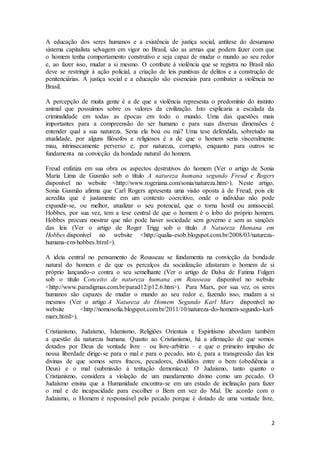 2
A educação dos seres humanos e a existência de justiça social, antítese do desumano
sistema capitalista selvagem em vigor no Brasil, são as armas que podem fazer com que
o homem tenha comportamento construtivo e seja capaz de mudar o mundo ao seu redor
e, ao fazer isso, mudar a si mesmo. O combate à violência que se registra no Brasil não
deve se restringir à ação policial, a criação de leis punitivas de delitos e a construção de
penitenciárias. A justiça social e a educação são essenciais para combater a violência no
Brasil.
A percepção de muita gente é a de que a violência representa o predomínio do instinto
animal que possuímos sobre os valores da civilização. Isto explicaria a escalada da
criminalidade em todas as épocas em todo o mundo. Uma das questões mais
importantes para a compreensão do ser humano e para suas diversas dimensões é
entender qual a sua natureza. Seria ela boa ou má? Uma tese defendida, sobretudo na
atualidade, por alguns filósofos e religiosos é a de que o homem seria visceralmente
mau, intrinsecamente perverso e, por natureza, corrupto, enquanto para outros se
fundamenta na convicção da bondade natural do homem.
Freud enfatiza em sua obra os aspectos destrutivos do homem (Ver o artigo de Sonia
Maria Lima de Gusmão sob o título A natureza humana segundo Freud e Rogers
disponível no website <http://www.rogeriana.com/sonia/natureza.htm>). Neste artigo,
Sonia Gusmão afirma que Carl Rogers apresenta uma visão oposta á de Freud, pois ele
acredita que é justamente em um contexto coercitivo, onde o indivíduo não pode
expandir-se, ou melhor, atualizar o seu potencial, que o torna hostil ou antissocial.
Hobbes, por sua vez, tem a tese central de que o homem é o lobo do próprio homem.
Hobbes procura mostrar que não pode haver sociedade sem governo e sem as sanções
das leis (Ver o artigo de Roger Trigg sob o título A Natureza Humana em
Hobbes disponível no website <http://qualia-esob.blogspot.com.br/2008/03/natureza-
humana-em-hobbes.html>).
A ideia central no pensamento de Rousseau se fundamenta na convicção da bondade
natural do homem e de que os percalços da socialização afastaram o homem de si
próprio lançando-o contra o seu semelhante (Ver o artigo de Dalva de Fatima Fulgeri
sob o título Conceito de natureza humana em Rousseau disponível no website
<http://www.paradigmas.com.br/parad12/p12.6.htm>). Para Marx, por sua vez, os seres
humanos são capazes de mudar o mundo ao seu redor e, fazendo isso, mudam a si
mesmos (Ver o artigo A Natureza do Homem Segundo Karl Marx disponível no
website <http://nomosofia.blogspot.com.br/2011/10/natureza-do-homem-segundo-karl-
marx.html>).
Cristianismo, Judaísmo, Islamismo, Religiões Orientais e Espiritismo abordam também
a questão da natureza humana. Quanto ao Cristianismo, há a afirmação de que somos
dotados por Deus de vontade livre – ou livre-arbítrio – e que o primeiro impulso de
nossa liberdade dirige-se para o mal e para o pecado, isto é, para a transgressão das leis
divinas de que somos seres fracos, pecadores, divididos entre o bem (obediência a
Deus) e o mal (submissão à tentação demoníaca). O Judaismo, tanto quanto o
Cristianismo, considera a violação de um mandamento divino como um pecado. O
Judaísmo ensina que a Humanidade encontra-se em um estado de inclinação para fazer
o mal e de incapacidade para escolher o Bem em vez do Mal. De acordo com o
Judaismo, o Homem é responsável pelo pecado porque é dotado de uma vontade livre,
 
