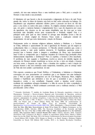 3
contudo, ele tem uma natureza fraca e uma tendência para o Mal, pois o coração do
Homem é mau desde a sua juventude.
O Islamismo crê que haverá o dia da ressurreição e julgamento do bem e do mal. Neste
grande dia, todos os feitos do homem, seja bem ou mal, serão colocados na balança. Os
muçulmanos que adquiriram suficientes méritos justos e pessoais em favor de Alá irão
para o céu; todos os outros irão para o inferno. As religiões orientais defendem a tese de
que, em geral, a natureza humana é originariamente boa e que ela degenerou por causa
da ignorância, dos desejos ou de sua mente obnubilada, que faz com que se torne
necessária uma disciplina severa para recuperar-lhe a bondade original. Esta é a
principal razão pela qual na ética oriental se advoga uma disciplina severa a fim de
recuperar a virtude original do Homem. Nisso reside a explicação oriental do
aparecimento do mal que seria inteiramente criação do Homem.
Praticamente todos os sistemas religiosos indianos, inclusive o Budismo, e o Taoísmo
na China, atribuem o aparecimento do mal à ignorância do Homem, que dá origem ao
conhecimento falso e a desejos perniciosos. A Filosofia oriental considera que, como o
Homem produz o mal, pode também destruí-lo. O Espiritismo questiona como é
possível que o homem, criado à imagem e semelhança de Deus, seja visceralmente
mau? Como se compreende que o Supremo Arquiteto do Universo haja produzido obras
intrinsecamente imperfeitas e defeituosas? Para os espíritas, o homem é obra inacabada.
O problema do mal, segundo o Espiritismo, resolve-se através do trabalho ingente da
educação do Homem visando transformar as trevas em luz, o vício em virtude, a loucura
em bom senso, a fraqueza em vigor. Para a doutrina dos espíritos o mal é criação do
próprio homem e não tem existência senão temporária, transitória, pois no arranjo maior
da Vida não tem sentido a permanência do mal.
Pelo exposto, constata-se que Freud, Hobbes, o Cristianismo, o Judaísmo e o Islamismo
convergem em seus pensamentos ao considerar que o ser humano tem uma inclinação
para o Mal os quais são contrapostos aos de Carl Rogers, Rousseau, Marx, religiões
orientais e Espiritismo que defendem a tese de que a sociedade é que o degenera
lançando-o contra o seu semelhante. Enquanto existir a injustiça social extrema
resultante do capitalismo selvagem dominante e a falta de acesso de toda a população à
educação de qualidade, o Brasil continuará convivendo com a violência extrema e o Mal
prevalecendo sobre o Bem.
* Fernando Alcoforado, 77, membro da Academia Baiana de Educação, engenheiro e doutor em
Planejamento Territorial e Desenvolvimento Regional pela Universidade de Barcelona, professor
universitário e consultor nas áreas de planejamento estratégico, planejamento empresarial, planejamento
regional e planejamento de sistemas energéticos, é autor dos livros Globalização (Editora Nobel, São
Paulo, 1997), De Collor a FHC- O Brasil e a Nova (Des)ordem Mundial (Editora Nobel, São Paulo,
1998), Um Projeto para o Brasil (Editora Nobel, São Paulo, 2000), Os condicionantes do
desenvolvimento do Estado da Bahia (Tese de doutorado. Universidade de
Barcelona,http://www.tesisenred.net/handle/10803/1944, 2003), Globalização e Desenvolvimento (Editora
Nobel, São Paulo, 2006), Bahia- Desenvolvimento do Século XVI ao Século XX e Objetivos Estratégicos na Era
Contemporânea (EGBA, Salvador, 2008), The Necessary Conditions of the Economic and Social
Development- The Case of the State of Bahia (VDM Verlag Dr. Müller Aktiengesellschaft & Co. KG, Saarbrücken,
Germany, 2010), Aquecimento Global e Catástrofe Planetária (P&A Gráfica e Editora, Salvador, 2010), Amazônia
Sustentável- Para o progresso do Brasil e combate ao aquecimento global (Viena- Editora e Gráfica,
Santa Cruz do Rio Pardo, São Paulo, 2011), Os Fatores Condicionantes do Desenvolvimento Econômico
e Social (Editora CRV, Curitiba, 2012), Energia no Mundo e no Brasil- Energia e Mudança Climática
Catastrófica no Século XXI (Editora CRV, Curitiba, 2015) e As Grandes Revoluções Científicas,
 