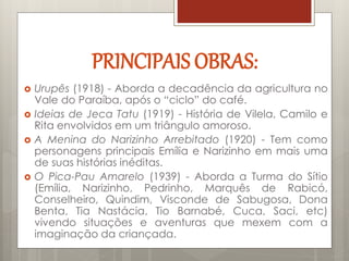 PRINCIPAIS OBRAS:
 Urupês (1918) - Aborda a decadência da agricultura no
Vale do Paraíba, após o “ciclo” do café.
 Ideias de Jeca Tatu (1919) - História de Vilela, Camilo e
Rita envolvidos em um triângulo amoroso.
 A Menina do Narizinho Arrebitado (1920) - Tem como
personagens principais Emília e Narizinho em mais uma
de suas histórias inéditas.
 O Pica-Pau Amarelo (1939) - Aborda a Turma do Sítio
(Emília, Narizinho, Pedrinho, Marquês de Rabicó,
Conselheiro, Quindim, Visconde de Sabugosa, Dona
Benta, Tia Nastácia, Tio Barnabé, Cuca, Saci, etc)
vivendo situações e aventuras que mexem com a
imaginação da criançada.
 