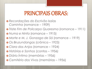  Recordações do Escrivão Isaías
Caminha (romance – 1909)
 Triste Fim de Policarpo Quaresma (romance – 1911)
 Numa e Ninfa (romance – 1915)
 Morte e M. J. Gonzaga de Sá (romance – 1919)
 Os Bruzundangas (crônica – 1923)
 Clara dos Anjos (romance – 1924)
 Histórias e Sonhos (contos – 1956)
 Diário Íntimo (memórias – 1956)
 Cemitério dos Vivos (memórias – 1956)
PRINCIPAIS OBRAS:
 
