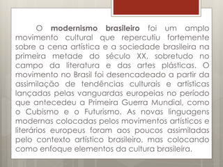 O modernismo brasileiro foi um amplo
movimento cultural que repercutiu fortemente
sobre a cena artística e a sociedade brasileira na
primeira metade do século XX, sobretudo no
campo da literatura e das artes plásticas. O
movimento no Brasil foi desencadeado a partir da
assimilação de tendências culturais e artísticas
lançadas pelas vanguardas europeias no período
que antecedeu a Primeira Guerra Mundial, como
o Cubismo e o Futurismo. As novas linguagens
modernas colocadas pelos movimentos artísticos e
literários europeus foram aos poucos assimiladas
pelo contexto artístico brasileiro, mas colocando
como enfoque elementos da cultura brasileira.
 