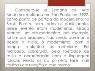 Considera-se a Semana de Arte
Moderna, realizada em São Paulo, em 1922,
como ponto de partida do modernismo no
Brasil. Porém, nem todos os participantes
desse evento eram modernistas: Graça
Aranha, um pré-modernista, por exemplo,
foi um dos oradores. Não sendo dominante
desde o início, o modernismo, com o
tempo, suplantou os anteriores. Foi
marcado, sobretudo, pela liberdade de
estilo e aproximação com a linguagem
falada, sendo os da primeira fase mais
radicais em relação a esse marco.
 