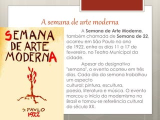 A semana de arte moderna
A Semana de Arte Moderna,
também chamada de Semana de 22,
ocorreu em São Paulo no ano
de 1922, entre os dias 11 a 17 de
fevereiro, no Teatro Municipal da
cidade.
Apesar do designativo
"semana", o evento ocorreu em três
dias. Cada dia da semana trabalhou
um aspecto
cultural: pintura, escultura,
poesia, literatura e música. O evento
marcou o início do modernismo no
Brasil e tornou-se referência cultural
do século XX.
 