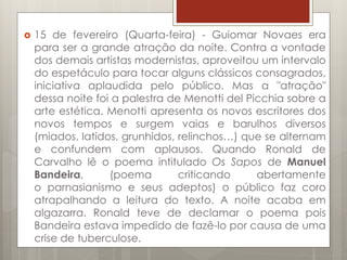  15 de fevereiro (Quarta-feira) - Guiomar Novaes era
para ser a grande atração da noite. Contra a vontade
dos demais artistas modernistas, aproveitou um intervalo
do espetáculo para tocar alguns clássicos consagrados,
iniciativa aplaudida pelo público. Mas a "atração"
dessa noite foi a palestra de Menotti del Picchia sobre a
arte estética. Menotti apresenta os novos escritores dos
novos tempos e surgem vaias e barulhos diversos
(miados, latidos, grunhidos, relinchos…) que se alternam
e confundem com aplausos. Quando Ronald de
Carvalho lê o poema intitulado Os Sapos de Manuel
Bandeira, (poema criticando abertamente
o parnasianismo e seus adeptos) o público faz coro
atrapalhando a leitura do texto. A noite acaba em
algazarra. Ronald teve de declamar o poema pois
Bandeira estava impedido de fazê-lo por causa de uma
crise de tuberculose.
 