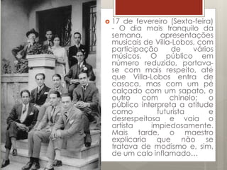  17 de fevereiro (Sexta-feira)
- O dia mais tranquilo da
semana, apresentações
musicais de Villa-Lobos, com
participação de vários
músicos. O público em
número reduzido, portava-
se com mais respeito, até
que Villa-Lobos entra de
casaca, mas com um pé
calçado com um sapato, e
outro com chinelo; o
público interpreta a atitude
como futurista e
desrespeitosa e vaia o
artista impiedosamente.
Mais tarde, o maestro
explicaria que não se
tratava de modismo e, sim,
de um calo inflamado…
 
