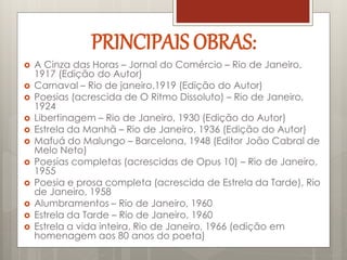  A Cinza das Horas – Jornal do Comércio – Rio de Janeiro,
1917 (Edição do Autor)
 Carnaval – Rio de janeiro,1919 (Edição do Autor)
 Poesias (acrescida de O Ritmo Dissoluto) – Rio de Janeiro,
1924
 Libertinagem – Rio de Janeiro, 1930 (Edição do Autor)
 Estrela da Manhã – Rio de Janeiro, 1936 (Edição do Autor)
 Mafuá do Malungo – Barcelona, 1948 (Editor João Cabral de
Melo Neto)
 Poesias completas (acrescidas de Opus 10) – Rio de Janeiro,
1955
 Poesia e prosa completa (acrescida de Estrela da Tarde), Rio
de Janeiro, 1958
 Alumbramentos – Rio de Janeiro, 1960
 Estrela da Tarde – Rio de Janeiro, 1960
 Estrela a vida inteira, Rio de Janeiro, 1966 (edição em
homenagem aos 80 anos do poeta)
PRINCIPAIS OBRAS:
 