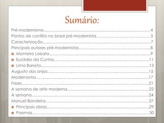 Sumário:
Pré-modernismo..............................................................................................4
Pontos de conflito no brasil pré-modernista................................................5
Caracterização...............................................................................................7
Principais autores pré-modernistas...............................................................8
 Monteiro Lobato.........................................................................................9
 Euclides da Cunha....................................................................................11
 Lima Barreto...............................................................................................13
Augusto dos anjos.........................................................................................15
Modernismo...................................................................................................17
Fases................................................................................................................21
A semana de arte moderna........................................................................22
A semana.......................................................................................................24
Manuel Bandeira...........................................................................................27
 Principais obras..........................................................................................29
 Poemas.......................................................................................................30
 
