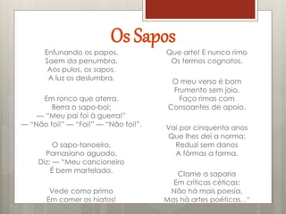 Os Sapos
Enfunando os papos,
Saem da penumbra,
Aos pulos, os sapos.
A luz os deslumbra.
Em ronco que aterra,
Berra o sapo-boi:
— “Meu pai foi à guerra!”
— “Não foi!” — “Foi!” — “Não foi!”.
O sapo-tanoeiro,
Parnasiano aguado,
Diz: — “Meu cancioneiro
É bem martelado.
Vede como primo
Em comer os hiatos!
Que arte! E nunca rimo
Os termos cognatos.
O meu verso é bom
Frumento sem joio.
Faço rimas com
Consoantes de apoio.
Vai por cinquenta anos
Que lhes dei a norma:
Reduzi sem danos
A fôrmas a forma.
Clame a saparia
Em críticas céticas:
Não há mais poesia,
Mas há artes poéticas…”
 