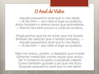 O Anel de Vidro
Aquele pequenino anel que tu me deste,
— Ai de mim — era vidro e logo se quebrou
Assim também o eterno amor que prometeste,
— Eterno! era bem pouco e cedo se acabou.
Frágil penhor que foi do amor que me tiveste,
Símbolo da afeição que o tempo aniquilou, —
Aquele pequenino anel que tu me deste,
— Ai de mim — era vidro e logo se quebrou
Não me turbou, porém, o despeito que investe
Gritando maldições contra aquilo que amou.
De ti conservo no peito a saudade celeste
Como também guardei o pó que me ficou
Daquele pequenino anel que tu me deste
 