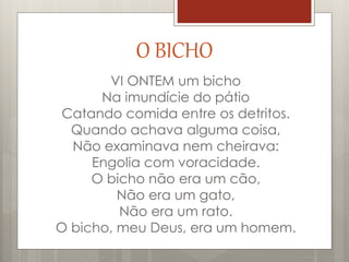 O BICHO
VI ONTEM um bicho
Na imundície do pátio
Catando comida entre os detritos.
Quando achava alguma coisa,
Não examinava nem cheirava:
Engolia com voracidade.
O bicho não era um cão,
Não era um gato,
Não era um rato.
O bicho, meu Deus, era um homem.
 