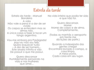 Estrela da tarde
Estrela da tarde - Manuel
Bandeira
A vida
Não vale a pena e a dor de ser
vivida
Os corpos se entendem mas as
almas não.
A única coisa a fazer é tocar um
tango argentino.
Vou-me embora pra Pasárgada!
Aqui eu não sou feliz.
Quero esquecer tudo:
– A dor de ser homem...
Este anseio infinito e vão
De possuir o que me possuí.
Quero descansar
Humildemente pensando na
vida e nas mulheres
que amei...
Na vida inteira que podia ter sido
e que não foi.
Quero descansar.
Morrer.
Morrer de corpo e de alma.
Completamente.
(Todas as manhãs o aeroporto
em frente me
dá lições de partir.)
Quando a Indesejada das
gentes chegar
Encontrará lavrado o campo, a
casa limpa,
A mesa posta,
Cada coisa em seu lugar.
 