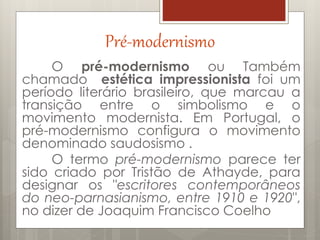 Pré-modernismo
O pré-modernismo ou Também
chamado estética impressionista foi um
período literário brasileiro, que marcau a
transição entre o simbolismo e o
movimento modernista. Em Portugal, o
pré-modernismo configura o movimento
denominado saudosismo .
O termo pré-modernismo parece ter
sido criado por Tristão de Athayde, para
designar os "escritores contemporâneos
do neo-parnasianismo, entre 1910 e 1920",
no dizer de Joaquim Francisco Coelho
 