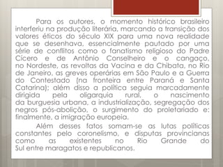 Para os autores, o momento histórico brasileiro
interferiu na produção literária, marcando a transição dos
valores éticos do século XIX para uma nova realidade
que se desenhava, essencialmente pautado por uma
série de conflitos como o fanatismo religioso do Padre
Cícero e de Antônio Conselheiro e o cangaço,
no Nordeste, as revoltas da Vacina e da Chibata, no Rio
de Janeiro, as greves operárias em São Paulo e a Guerra
do Contestado (na fronteira entre Paraná e Santa
Catarina); além disso a política seguia marcadamente
dirigida pela oligarquia rural, o nascimento
da burguesia urbana, a industrialização, segregação dos
negros pós-abolição, o surgimento do proletariado e:
finalmente, a imigração europeia.
Além desses fatos somam-se as lutas políticas
constantes pelo coronelismo, e disputas provincianas
como as existentes no Rio Grande do
Sul entre maragatos e republicanos.
 