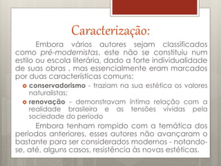 Caracterização:
Embora vários autores sejam classificados
como pré-modernistas, este não se constituiu num
estilo ou escola literária, dado a forte individualidade
de suas obras , mas essencialmente eram marcados
por duas características comuns:
 conservadorismo - traziam na sua estética os valores
naturalistas;
 renovação - demonstravam íntima relação com a
realidade brasileira e as tensões vividas pela
sociedade do período
Embora tenham rompido com a temática dos
períodos anteriores, esses autores não avançaram o
bastante para ser considerados modernos - notando-
se, até, alguns casos, resistência às novas estéticas.
 
