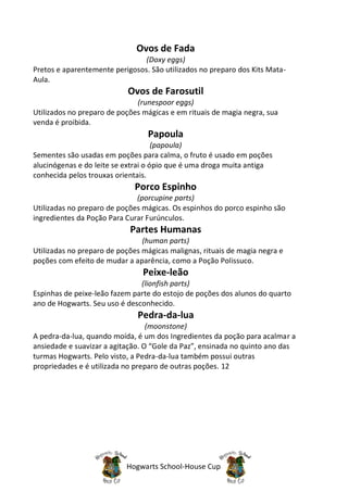 Ovos de Fada
                                (Doxy eggs)
Pretos e aparentemente perigosos. São utilizados no preparo dos Kits Mata-
Aula.
                            Ovos de Farosutil
                              (runespoor eggs)
Utilizados no preparo de poções mágicas e em rituais de magia negra, sua
venda é proibida.
                                 Papoula
                                     (papoula)
Sementes são usadas em poções para calma, o fruto é usado em poções
alucinógenas e do leite se extrai o ópio que é uma droga muita antiga
conhecida pelos trouxas orientais.
                              Porco Espinho
                              (porcupine parts)
Utilizadas no preparo de poções mágicas. Os espinhos do porco espinho são
ingredientes da Poção Para Curar Furúnculos.
                            Partes Humanas
                                (human parts)
Utilizadas no preparo de poções mágicas malignas, rituais de magia negra e
poções com efeito de mudar a aparência, como a Poção Polissuco.
                                Peixe-leão
                               (lionfish parts)
Espinhas de peixe-leão fazem parte do estojo de poções dos alunos do quarto
ano de Hogwarts. Seu uso é desconhecido.
                              Pedra-da-lua
                                  (moonstone)
A pedra-da-lua, quando moída, é um dos Ingredientes da poção para acalmar a
ansiedade e suavizar a agitação. O “Gole da Paz”, ensinada no quinto ano das
turmas Hogwarts. Pelo visto, a Pedra-da-lua também possui outras
propriedades e é utilizada no preparo de outras poções. 12




                           Hogwarts School-House Cup
 