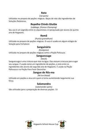 Rato
                                 (rat parts)
Utilizadas no preparo de poções mágicas. Baços de rato são ingredientes de
Soluções Redutoras.
                        Repolho Chinês Glutão
                       (cabbage, Chinese Chomping)
Seu uso é um segredo entre os alquimistas e é pesquisado por alunos do quinto
ano de Hogwarts.
                                   Romã
                             (Punica granathum)
Utilizada no preparo de poções mágicas. O suco é usado em algum estágio da
Solução para Fortalecer.
                               Sanguinária
                                 (knotgrass)
Utilizada no preparo de poções mágicas como a Poção Polissuco.
                               Sanguessuga
                                    (leech)
Sanguessuga é uma criatura que vive na água. Elas atacam criaturas para sugar
seu sangue. É usada como um ingrediente de poções, e está entre os
ingredientes dos alunos do segundo ano de Hogwarts. É usada na Poção
Polissuco e na Poção Para Fazer Desinchar.
                           Sangue de Rês-ma
                               (Re’em blood)
Utilizado em poções e atua em quem o toma aumentando largamente sua
força.
                               Salamandra
                              (salamander parts)
São utilizadas para a preparação de diversas poções. 13




                           Hogwarts School-House Cup
 