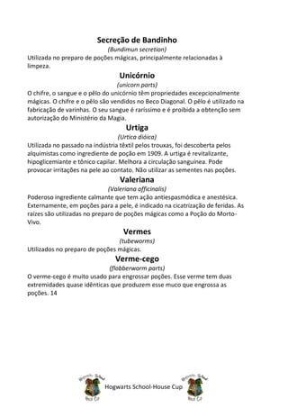 Secreção de Bandinho
                            (Bundimun secretion)
Utilizada no preparo de poções mágicas, principalmente relacionadas à
limpeza.
                                 Unicórnio
                                 (unicorn parts)
O chifre, o sangue e o pêlo do unicórnio têm propriedades excepcionalmente
mágicas. O chifre e o pêlo são vendidos no Beco Diagonal. O pêlo é utilizado na
fabricação de varinhas. O seu sangue é raríssimo e é proibida a obtenção sem
autorização do Ministério da Magia.
                                   Urtiga
                                  (Urtica dióica)
Utilizada no passado na indústria têxtil pelos trouxas, foi descoberta pelos
alquimistas como ingrediente de poção em 1909. A urtiga é revitalizante,
hipoglicemiante e tônico capilar. Melhora a circulação sanguínea. Pode
provocar irritações na pele ao contato. Não utilizar as sementes nas poções.
                                 Valeriana
                              (Valeriana officinalis)
Poderoso ingrediente calmante que tem ação antiespasmódica e anestésica.
Externamente, em poções para a pele, é indicado na cicatrização de feridas. As
raízes são utilizadas no preparo de poções mágicas como a Poção do Morto-
Vivo.
                                  Vermes
                                (tubeworms)
Utilizados no preparo de poções mágicas.
                                Verme-cego
                            (flobberworm parts)
O verme-cego é muito usado para engrossar poções. Esse verme tem duas
extremidades quase idênticas que produzem esse muco que engrossa as
poções. 14




                            Hogwarts School-House Cup
 