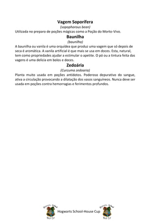 Vagem Soporífera
                             (sopophorous bean)
Utilizada no preparo de poções mágicas como a Poção do Morto-Vivo.
                                  Baunilha
                                      (baunilha)
A baunilha ou vanila é uma orquídea que produz uma vagem que só depois de
seca é aromática. A vanila artificial é que mais se usa em doces. Esta, natural,
tem como propriedades ajudar a estimular o apetite. O pó ou a tintura feita das
vagens é uma delícia em bolos e doces.
                                  Zedoária
                              (Curcuma zedoaria)
Planta muito usada em poções antídotos. Poderoso depurativo do sangue,
ativa a circulação provocando a dilatação dos vasos sanguíneos. Nunca deve ser
usada em poções contra hemorragias e ferimentos profundos.




                            Hogwarts School-House Cup
 