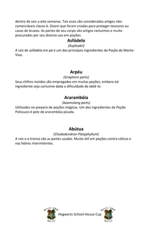 dentro de seis a oito semanas. Tais ovos são considerados artigos não-
comerciáveis classe A. Dizem que foram criadas para proteger tesouros ou
casas de bruxos. As partes do seu corpo são artigos raríssimos e muito
procurados por seu diverso uso em poções.
                                  Asfódelo
                                 (Asphodel)
A raiz de asfódelo em pó é um dos principais ingredientes da Poção do Morto-
Vivo.



                                    Arpéu
                               (Graphorn parts)
Seus chifres moídos são empregados em muitas poções, embora tal
ingrediente seja caríssimo dada a dificuldade de obtê-lo.


                                Ararambóia
                              (boomslang parts)
Utilizadas no preparo de poções mágicas. Um dos ingredientes da Poção
Polissuco é pele de ararambóia picada.



                                   Abútua
                          (Chododendron Platyphyllum)
A raiz e o tronco são as partes usadas. Muito útil em poções contra cólicas e
nas febres intermitentes.




                            Hogwarts School-House Cup
 
