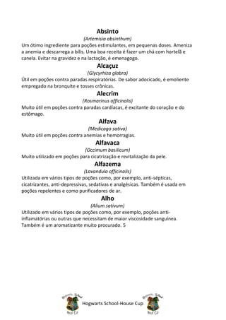 Absinto
                              (Artemisia absinthum)
Um ótimo ingrediente para poções estimulantes, em pequenas doses. Ameniza
a anemia e descarrega a bílis. Uma boa receita é fazer um chá com hortelã e
canela. Evitar na gravidez e na lactação, é emenagogo.
                                   Alcaçuz
                             (Glycyrhiza glabra)
Útil em poções contra paradas respiratórias. De sabor adocicado, é emoliente
empregado na bronquite e tosses crônicas.
                                   Alecrim
                           (Rosmarinus officinalis)
Muito útil em poções contra paradas cardíacas, é excitante do coração e do
estômago.
                                    Alfava
                              (Medicago sativa)
Muito útil em poções contra anemias e hemorragias.
                                  Alfavaca
                            (Occimum basilicum)
Muito utilizado em poções para cicatrização e revitalização da pele.
                                  Alfazema
                              (Lavandula officinalis)
Utilizada em vários tipos de poções como, por exemplo, anti-sépticas,
cicatrizantes, anti-depressivas, sedativas e analgésicas. Também é usada em
poções repelentes e como purificadores de ar.
                                     Alho
                                (Alium sativum)
Utilizado em vários tipos de poções como, por exemplo, poções anti-
inflamatórias ou outras que necessitam de maior viscosidade sanguínea.
Também é um aromatizante muito procurado. 5




                            Hogwarts School-House Cup
 