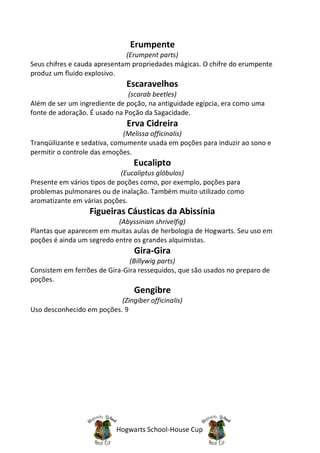 Erumpente
                              (Erumpent parts)
Seus chifres e cauda apresentam propriedades mágicas. O chifre do erumpente
produz um fluido explosivo.
                              Escaravelhos
                               (scarab beetles)
Além de ser um ingrediente de poção, na antiguidade egípcia, era como uma
fonte de adoração. É usado na Poção da Sagacidade.
                               Erva Cidreira
                              (Melissa officinalis)
Tranqüilizante e sedativa, comumente usada em poções para induzir ao sono e
permitir o controle das emoções.
                                 Eucalipto
                             (Eucaliptus glóbulos)
Presente em vários tipos de poções como, por exemplo, poções para
problemas pulmonares ou de inalação. Também muito utilizado como
aromatizante em várias poções.
                   Figueiras Cáusticas da Abissínia
                           (Abyssinian shrivelfig)
Plantas que aparecem em muitas aulas de herbologia de Hogwarts. Seu uso em
poções é ainda um segredo entre os grandes alquimistas.
                                 Gira-Gira
                               (Billywig parts)
Consistem em ferrões de Gira-Gira ressequidos, que são usados no preparo de
poções.
                                 Gengibre
                           (Zingiber officinalis)
Uso desconhecido em poções. 9




                           Hogwarts School-House Cup
 