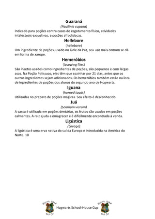 Guaraná
                               (Paullinia cupana)
Indicado para poções contra casos de esgotamento físico, atividades
intelectuais exaustivas, e poções afrodisíacas.
                                 Hellebore
                                (hellebore)
Um ingrediente de poções, usado no Gole da Paz, seu uso mais comum se dá
em forma de xarope.
                               Hemeróbios
                                 (lacewing flies)
São insetos usados como ingredientes de poções, são pequenos e com largas
asas. Na Poção Polissuco, eles têm que cozinhar por 21 dias, antes que os
outros ingredientes sejam adicionados. Os hemeróbios também estão na lista
de ingredientes de poções dos alunos do segundo ano de Hogwarts.
                                   Iguana
                                (horned toads)
Utilizadas no preparo de poções mágicas. Seu efeito é desconhecido.
                                     Juá
                               (Solanum viarum)
A casca é utilizada em poções dentárias, os frutos são usados em poções
calmantes. A raiz ajuda a emagrecer e é dificilmente encontrada à venda.
                                  Ligústica
                                     (Lovage)
A ligústica é uma erva nativa do sul da Europa e introduzida na América do
Norte. 10




                           Hogwarts School-House Cup
 