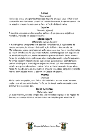 Losna
                                 (Wormwood)
Infusão de losna, uma planta afrodisíaca de gosto amargo. Se as folhas forem
consumidas em altas doses podem ser psicoestimulantes. Juntamente com raiz
de asfódelo em pó, é usada para se fazer a Poção do Morto-Vivo.
                                  Lupulo
                              (Humulus lupulus)
A lupulina, um pó dourado que cobre as flores é um poderoso sedativo e
hipnótico, indicado em casos de insônia.
                               Mandrágora
                          (Mandrake ou Mandragora)
A mandrágora é uma planta com poderes restauradores. É ingrediente de
muitos antídotos, incluindo o de Petrificação. O Tônico Restaurador de
Mandrágoras é usado para trazer de volta as pessoas que foram transformadas
ou foram enfeitiçadas no seu estado natural. As mandrágoras têm a aparência
de moitinhas repolhudas, verde-arroxeadas quando estão em vasos, e tem a
forma de um bebê com a pele verde-clara malhada quando estão fora do vaso.
As folhas crescem diretamente de sua cabeça. É preciso usar abafadores de
orelhas ainda que as mandrágoras sejam mudinhas, pois mesmo que nesse
estado seus gritos não matem, poderá deixar a vítima inconsciente por várias
horas. As mandrágoras se desenvolvem em uma velocidade consideravelmente
rápida, e em poucos meses já podem ser usadas em poções.
                                  Menta
                                  (mentus)
Muito usada em poções, suas folhas são aromáticas e caem muito bem em
poções que afetam a respiração. Em forma de óleo é usada nas poções para
diminuir a sensação de dor.
                             Ovos de Cinzal
                               (Ashwinder eggs)
Os ovos de cinzal, quando congelados, são utilizados no preparo de Poções de
Amor e, se comidos inteiros, servem como um remédio para a malária. 11




                           Hogwarts School-House Cup
 
