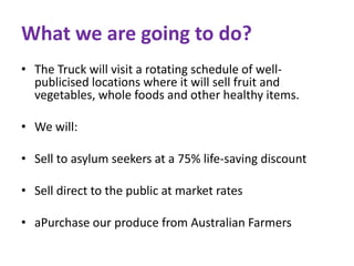 What we are going to do? 
• The Truck will visit a rotating schedule of well-publicised 
locations where it will sell fruit and 
vegetables, whole foods and other healthy items. 
• We will: 
• Sell to asylum seekers at a 75% life-saving discount 
• Sell direct to the public at market rates 
• aPurchase our produce from Australian Farmers 
 