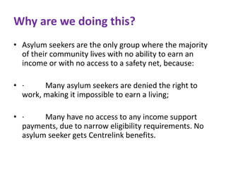 Why are we doing this? 
• Asylum seekers are the only group where the majority 
of their community lives with no ability to earn an 
income or with no access to a safety net, because: 
• · Many asylum seekers are denied the right to 
work, making it impossible to earn a living; 
• · Many have no access to any income support 
payments, due to narrow eligibility requirements. No 
asylum seeker gets Centrelink benefits. 
 