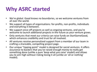 Why ASRC started 
• We're global. Good knows no boundaries, so we welcome ventures from 
all over the world. 
• We support all types of organisations: for-profits, non-profits, individuals 
and everything in between. 
• We support once-off projects as well as ongoing ventures, and you're 
welcome to launch additional projects in the future as your venture grows. 
• Only ventures that meet our criteria can raise funds on StartSomeGood, 
which enhances credibility and trust for all involved. 
• All ventures receive personalized support from a member of our team in 
crafting a shareable, compelling project page. 
• Our unique "tipping point" model is designed for social ventures. It offers 
assurance to backers that you've raised enough money to really get 
something done (unlike a pure 'keep what you raise' model) and allows 
you to aim high without risking losing it all (unlike an 'all or nothing' 
model). 
 
