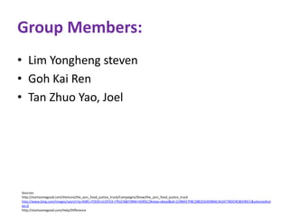 Group Members: 
• Lim Yongheng steven 
• Goh Kai Ren 
• Tan Zhuo Yao, Joel 
Sources: 
http://startsomegood.com/Venture/the_asrc_food_justice_truck/Campaigns/Show/the_asrc_food_justice_truck 
http://www.bing.com/images/search?q=ASRC+FOOD+JUSTICE+TRUCK&FORM=HDRSC2#view=detail&id=229BA57F8C2BB25A3D98AE342A77BDC9C8EE90CC&selectedInd 
ex=0 
http://startsomegood.com/Help/Difference 
