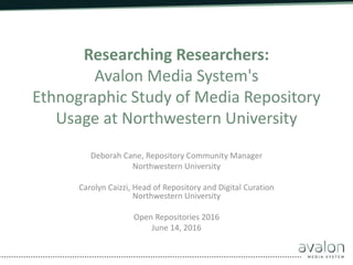 Researching Researchers:
Avalon Media System's
Ethnographic Study of Media Repository
Usage at Northwestern University
Deborah Cane, Repository Community Manager
Northwestern University
Carolyn Caizzi, Head of Repository and Digital Curation
Northwestern University
Open Repositories 2016
June 14, 2016
 