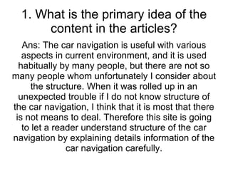 1. What is the primary idea of the content in the articles? Ans: The car navigation is useful with various aspects in current environment, and it is used habitually by many people, but there are not so many people whom unfortunately I consider about the structure. When it was rolled up in an unexpected trouble if I do not know structure of the car navigation, I think that it is most that there is not means to deal. Therefore this site is going to let a reader understand structure of the car navigation by explaining details information of the car navigation carefully. 
