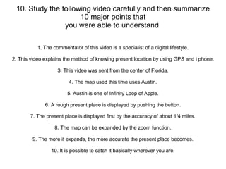 10. Study the following video carefully and then summarize 10 major points that you were able to understand. 1. The commentator of this video is a specialist of a digital lifestyle. 2. This video explains the method of knowing present location by using GPS and i phone. 3. This video was sent from the center of Florida. 4. The map used this time uses Austin. 5. Austin is one of Infinity Loop of Apple. 6. A rough present place is displayed by pushing the button. 7. The present place is displayed first by the accuracy of about 1/4 miles. 8. The map can be expanded by the zoom function. 9. The more it expands, the more accurate the present place becomes. 10. It is possible to catch it basically wherever you are. 