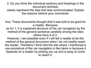 2. Do you think the individual sections and headings in the document (articles) clearly represent the idea that was communicated. Explain the reasons behind your comments. Ans: These documents thought that it was told to be good for a reader. Because, as for 1, it is explained structure of the car navigation by the method of the general sentence carefully among the sites where have it of 2. However, I am possible even if I will tell a reader to be the method of the general document when I do not readily reach the reader. Therefore I think that the site where I mentioned a use procedure of the car navigation in like items is because it depends on a reader by picking you up and is easy to come to reach it. 