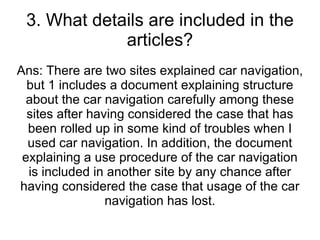 3. What details are included in the articles? Ans: There are two sites explained car navigation, but 1 includes a document explaining structure about the car navigation carefully among these sites after having considered the case that has been rolled up in some kind of troubles when I used car navigation. In addition, the document explaining a use procedure of the car navigation is included in another site by any chance after having considered the case that usage of the car navigation has lost. 